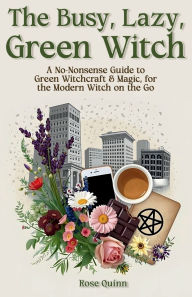 Title: The Busy, Lazy, Green Witch: A No-Nonsense Guide to Green Witchcraft & Magic, for the Modern Witch on the Go, Author: Rose Quinn