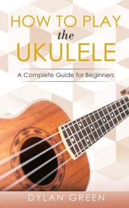 Title: How to Play the Ukulele: A Complete Guide for Beginner, Author: Dylan Green