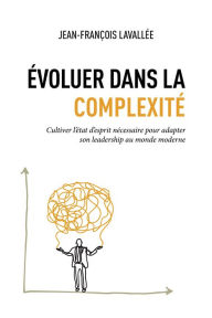 Title: Évoluer dans la complexité: Cultiver l'état d'esprit nécessaire pour adapter son leadership au monde moderne, Author: Jean-François Lavallée