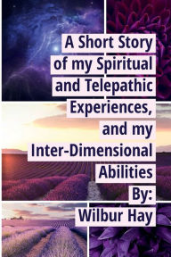 Title: A SHORT STORY OF MY SPIRITUAL AND TELEPATHIC EXPERIENCES, AND MY INTER-DIMENSIONAL ABILITIES, Author: Wilbur Hay