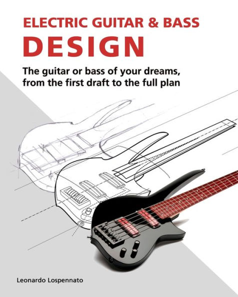 Electric Guitar and Bass Design: The guitar or bass of your dreams, from the first draft to the complete plan