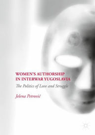 Title: Women's Authorship in Interwar Yugoslavia: The Politics of Love and Struggle, Author: Jelena Petrovic