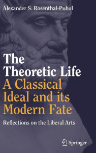 Title: The Theoretic Life - A Classical Ideal and its Modern Fate: Reflections on the Liberal Arts, Author: Alexander S. Rosenthal-Pubul