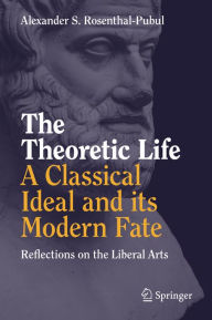 Title: The Theoretic Life - A Classical Ideal and its Modern Fate: Reflections on the Liberal Arts, Author: Alexander S. Rosenthal-Pubul