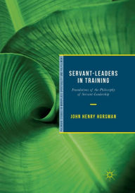 Title: Servant-Leaders in Training: Foundations of the Philosophy of Servant-Leadership, Author: John Henry Horsman