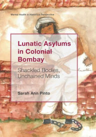 Title: Lunatic Asylums in Colonial Bombay: Shackled Bodies, Unchained Minds, Author: Sarah Ann Pinto