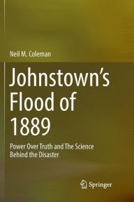 Title: Johnstown's Flood of 1889: Power Over Truth and The Science Behind the Disaster, Author: Neil M. Coleman