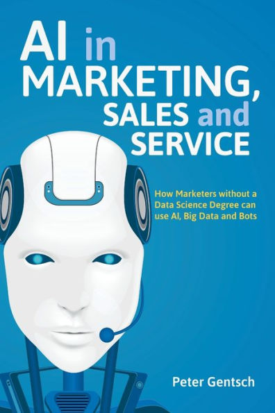 AI in Marketing, Sales and Service: How Marketers without a Data Science Degree can use AI, Big Data and Bots