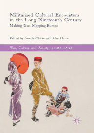 Title: Militarized Cultural Encounters in the Long Nineteenth Century: Making War, Mapping Europe, Author: Joseph Clarke