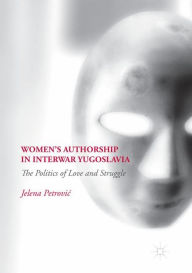 Title: Women's Authorship in Interwar Yugoslavia: The Politics of Love and Struggle, Author: Jelena Petrovic