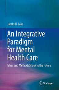 Title: An Integrative Paradigm for Mental Health Care: Ideas and Methods Shaping the Future, Author: James H. Lake