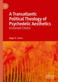Title: A Transatlantic Political Theology of Psychedelic Aesthetics: Enchanted Citizens, Author: Roger K. Green