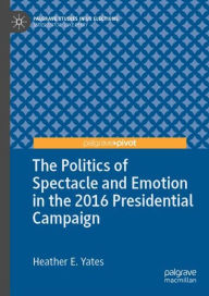 Title: The Politics of Spectacle and Emotion in the 2016 Presidential Campaign, Author: Heather E. Yates