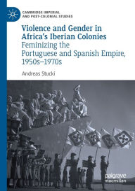 Title: Violence and Gender in Africa's Iberian Colonies: Feminizing the Portuguese and Spanish Empire, 1950s-1970s, Author: Andreas Stucki