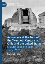 Title: Astronomy at the Turn of the Twentieth Century in Chile and the United States: Chasing Southern Stars, 1903-1929, Author: Bïrbara K. Silva