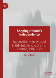 Title: Shaping Ireland's Independence: Nationalist, Unionist, and British Solutions to the Irish Question, 1909-1925, Author: M. C. Rast