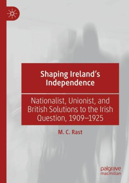 Shaping Ireland's Independence: Nationalist, Unionist, and British Solutions to the Irish Question, 1909-1925