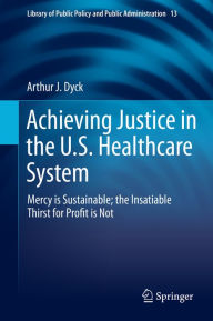 Title: Achieving Justice in the U.S. Healthcare System: Mercy is Sustainable; the Insatiable Thirst for Profit is Not, Author: Arthur J. Dyck