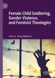 Title: Female Child Soldiering, Gender Violence, and Feminist Theologies, Author: Susan Willhauck