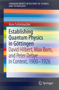 Title: Establishing Quantum Physics in Göttingen: David Hilbert, Max Born, and Peter Debye in Context, 1900-1926, Author: Arne Schirrmacher