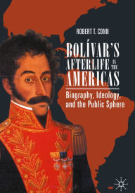 Title: Bolívar's Afterlife in the Americas: Biography, Ideology, and the Public Sphere, Author: Robert T. Conn