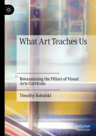 Title: What Art Teaches Us: Reexamining the Pillars of Visual Arts Curricula, Author: Timothy Babulski