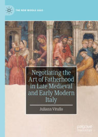 Title: Negotiating the Art of Fatherhood in Late Medieval and Early Modern Italy, Author: Juliann Vitullo