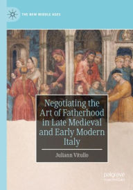 Title: Negotiating the Art of Fatherhood in Late Medieval and Early Modern Italy, Author: Juliann Vitullo