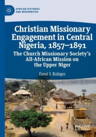 Title: Christian Missionary Engagement in Central Nigeria, 1857-1891: The Church Missionary Society's All-African Mission on the Upper Niger, Author: Femi J. Kolapo