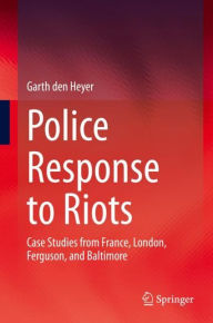 Title: Police Response to Riots: Case Studies from France, London, Ferguson, and Baltimore, Author: Garth den Heyer