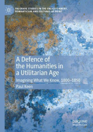 Title: A Defence of the Humanities in a Utilitarian Age: Imagining What We Know, 1800-1850, Author: Paul Keen