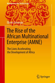 Title: The Rise of the African Multinational Enterprise (AMNE): The Lions Accelerating the Development of Africa, Author: Ebimo Amungo