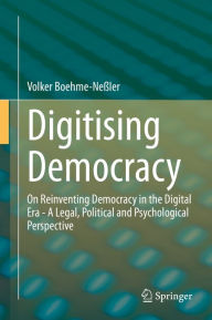 Title: Digitising Democracy: On Reinventing Democracy in the Digital Era - A Legal, Political and Psychological Perspective, Author: Volker Boehme-Neßler