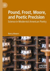 Title: Pound, Frost, Moore, and Poetic Precision: Science in Modernist American Poetry, Author: Barry Ahearn