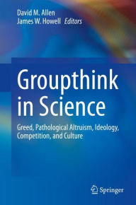 Title: Groupthink in Science: Greed, Pathological Altruism, Ideology, Competition, and Culture, Author: David M. Allen