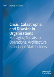 Title: Crisis, Catastrophe, and Disaster in Organizations: Managing Threats to Operations, Architecture, Brand, and Stakeholders, Author: Dennis W. Tafoya