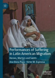 Title: Performances of Suffering in Latin American Migration: Heroes, Martyrs and Saints, Author: Ana Elena Puga