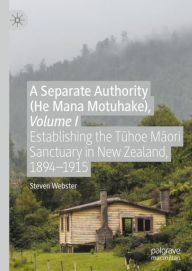 Title: A Separate Authority (He Mana Motuhake), Volume I: Establishing the Tuhoe Maori Sanctuary in New Zealand, 1894-1915, Author: Steven Webster