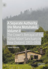 Title: A Separate Authority (He Mana Motuhake), Volume II: The Crown's Betrayal of the Tuhoe Maori Sanctuary in New Zealand, 1915-1926, Author: Steven Webster