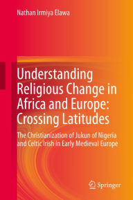 Title: Understanding Religious Change in Africa and Europe: Crossing Latitudes: The Christianization of Jukun of Nigeria and Celtic Irish in Early Medieval Europe, Author: Nathan Irmiya Elawa