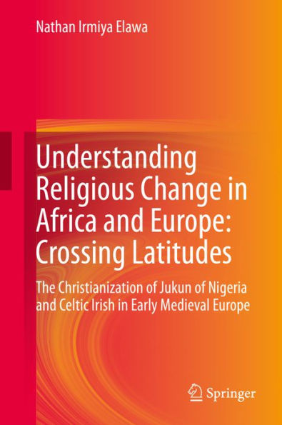 Understanding Religious Change in Africa and Europe: Crossing Latitudes: The Christianization of Jukun of Nigeria and Celtic Irish in Early Medieval Europe