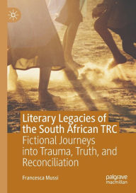 Title: Literary Legacies of the South African TRC: Fictional Journeys into Trauma, Truth, and Reconciliation, Author: Francesca Mussi