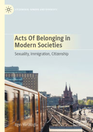 Title: Acts of Belonging in Modern Societies: Sexuality, Immigration, Citizenship, Author: Ilgin Yörükoglu