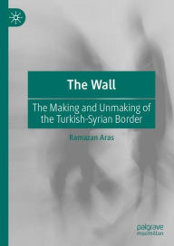 Title: The Wall: The Making and Unmaking of the Turkish-Syrian Border, Author: Ramazan Aras