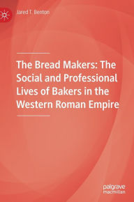 Title: The Bread Makers: The Social and Professional Lives of Bakers in the Western Roman Empire, Author: Jared T. Benton