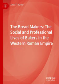 Title: The Bread Makers: The Social and Professional Lives of Bakers in the Western Roman Empire, Author: Jared T. Benton