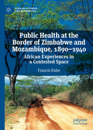 Title: Public Health at the Border of Zimbabwe and Mozambique, 1890-1940: African Experiences in a Contested Space, Author: Francis Dube