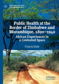 Title: Public Health at the Border of Zimbabwe and Mozambique, 1890-1940: African Experiences in a Contested Space, Author: Francis Dube