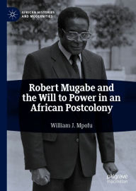 Title: Robert Mugabe and the Will to Power in an African Postcolony, Author: William J. Mpofu