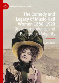 Title: The Comedy and Legacy of Music-Hall Women 1880-1920: Brazen Impudence and Boisterous Vulgarity, Author: Sam Beale